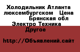 Холодильник Атланта люксембургском › Цена ­ 10 000 - Брянская обл. Электро-Техника » Другое   